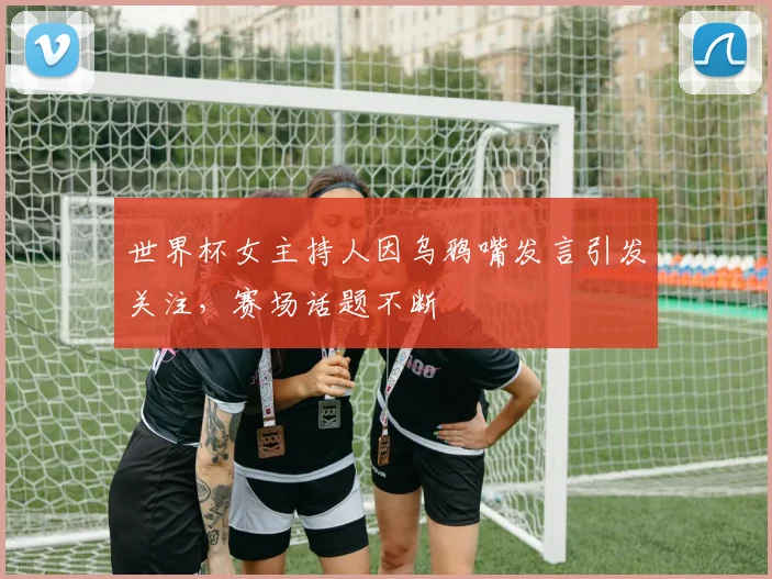 世界杯女主持人因乌鸦嘴发言引发关注，赛场话题不断