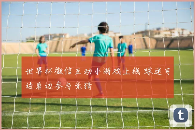 世界杯微信互动小游戏上线 球迷可边看边参与竞猜