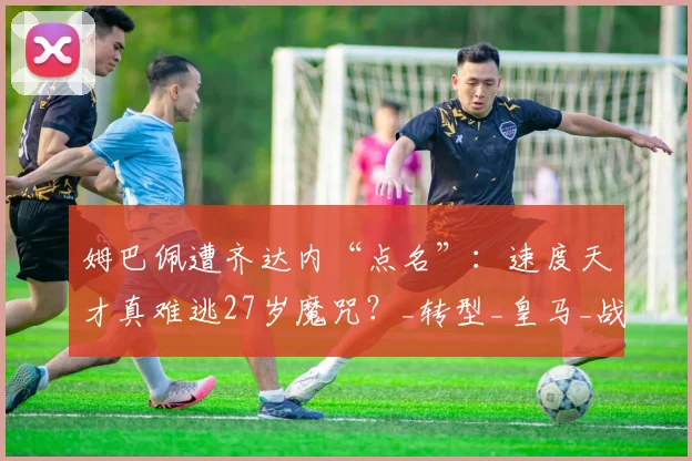 姆巴佩遭齐达内“点名”：速度天才真难逃27岁魔咒？_转型_皇马_战术